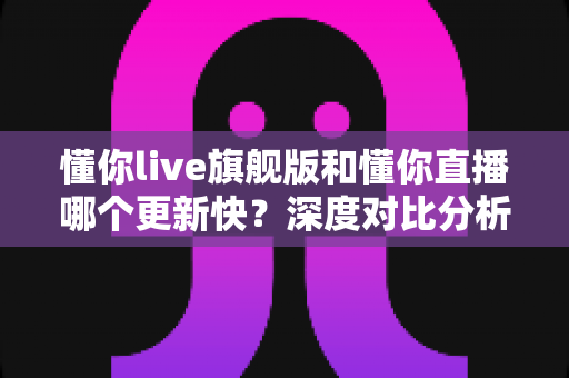 懂你live旗舰版和懂你直播哪个更新快？深度对比分析与选择指南