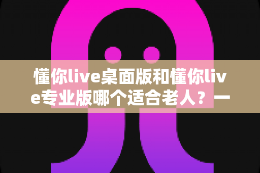 懂你live桌面版和懂你live专业版哪个适合老人?一篇讲透选择要点的实用指南 懂你live桌面版和懂你live专业版哪个适合老人?一篇讲透选择要点的实用指南