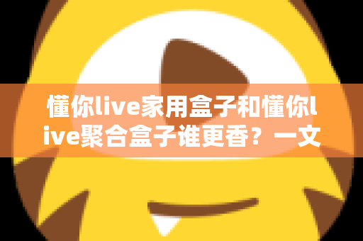 懂你live家用盒子和懂你live聚合盒子谁更香?一文读懂两款盒子的区别与选购指南 懂你live家用盒子和懂你live聚合盒子谁更香?一文读懂两款盒子的区别与选购指南