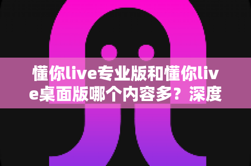 懂你live专业版和懂你live桌面版哪个内容多？深度对比解析助你选对学习工具