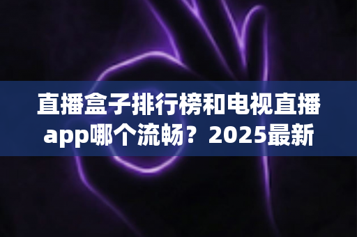 直播盒子排行榜和电视直播app哪个流畅？2025最新实测对比与家庭选购指南