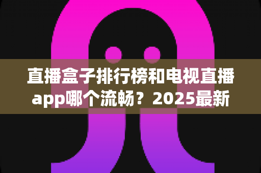 直播盒子排行榜和电视直播app哪个流畅？2025最新实测对比与家庭选购指南