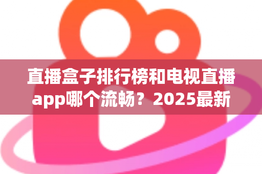 直播盒子排行榜和电视直播app哪个流畅？2025最新实测对比与家庭选购指南