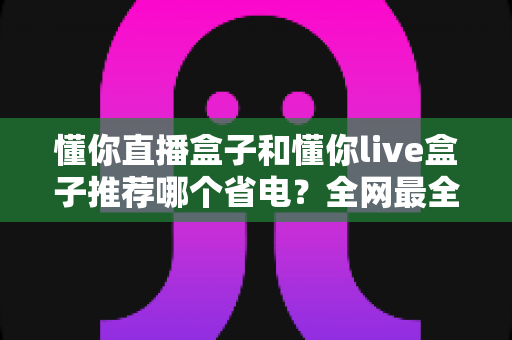 懂你直播盒子和懂你live盒子推荐哪个省电?全网最全功耗对比与选购指南来了 懂你直播盒子和懂你live盒子推荐哪个省电?全网最全功耗对比与选购指南来了