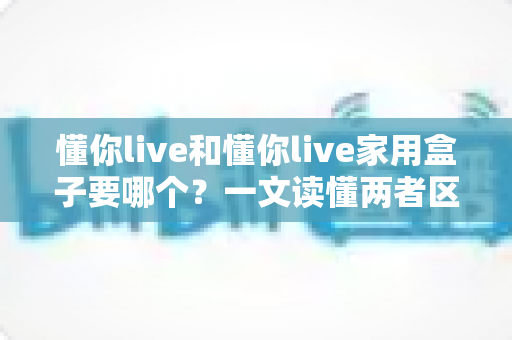 懂你live和懂你live家用盒子要哪个？一文读懂两者区别，选对不选贵