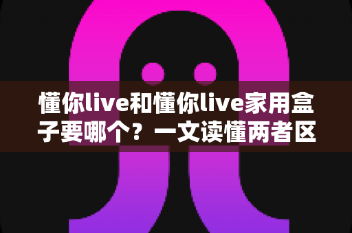 懂你live和懂你live家用盒子要哪个？一文读懂两者区别，选对不选贵