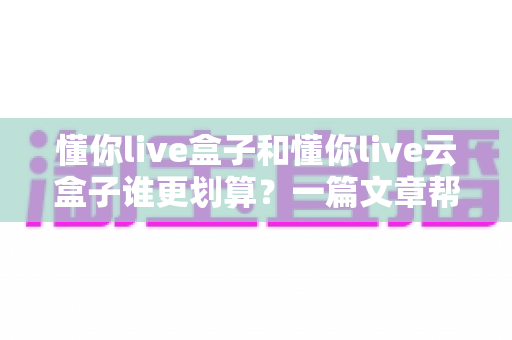 懂你live盒子和懂你live云盒子谁更划算？一篇文章帮你算清这笔账，选对不花冤枉钱