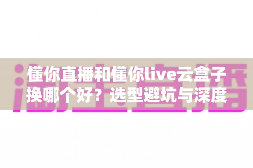 懂你直播和懂你live云盒子换哪个好？选型避坑与深度对比全指南