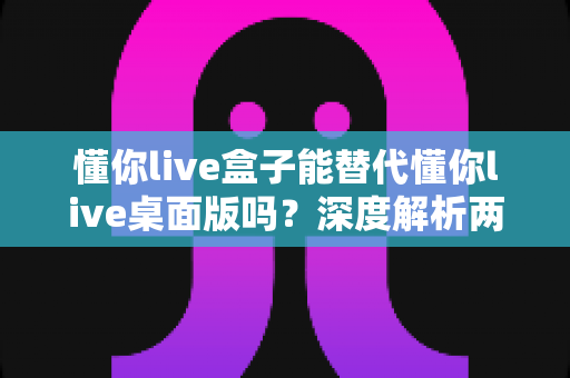 懂你live盒子能替代懂你live桌面版吗?深度解析两者差异与最佳选择方案 懂你live盒子能替代懂你live桌面版吗?深度解析两者差异与最佳选择方案