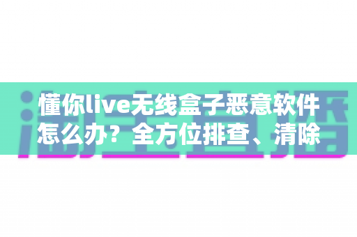 懂你live无线盒子恶意软件怎么办？全方位排查、清除与防护实战指南