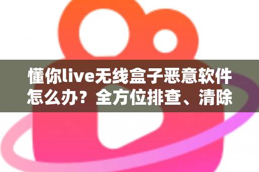 懂你live无线盒子恶意软件怎么办？全方位排查、清除与防护实战指南