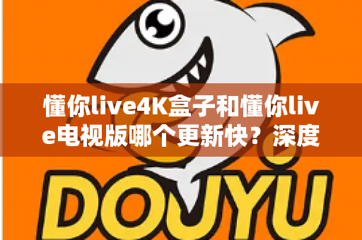 懂你live4K盒子和懂你live电视版哪个更新快?深度对比分析与选购指南全解析 懂你live4K盒子和懂你live电视版哪个更新快?深度对比分析与选购指南全解析
