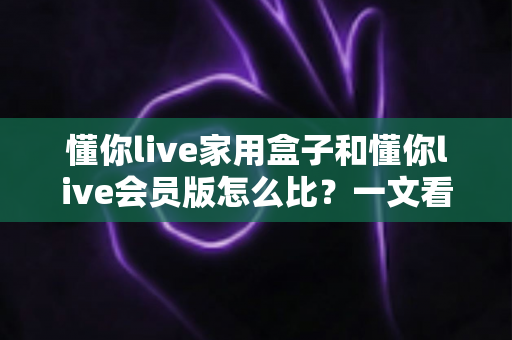 懂你live家用盒子和懂你live会员版怎么比?一文看懂区别、价格与选购建议的完整指南 懂你live家用盒子和懂你live会员版怎么比?一文看懂区别、价格与选购建议的完整指南