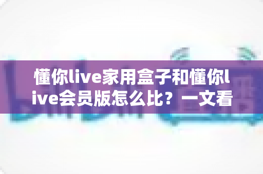 懂你live家用盒子和懂你live会员版怎么比?一文看懂区别、价格与选购建议的完整指南 懂你live家用盒子和懂你live会员版怎么比?一文看懂区别、价格与选购建议的完整指南