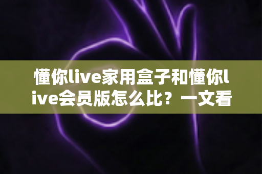 懂你live家用盒子和懂你live会员版怎么比?一文看懂区别、价格与选购建议的完整指南 懂你live家用盒子和懂你live会员版怎么比?一文看懂区别、价格与选购建议的完整指南