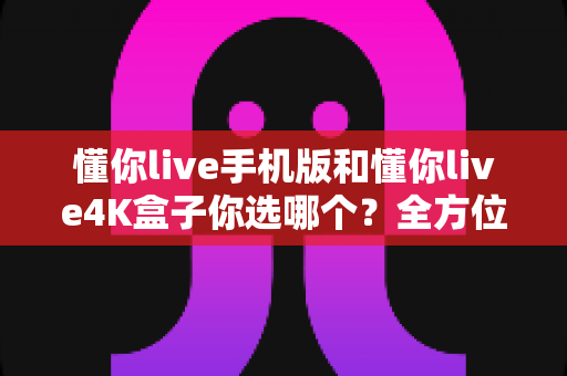 懂你live手机版和懂你live4K盒子你选哪个？全方位对比帮你做出最佳选择