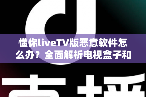 懂你liveTV版恶意软件怎么办？全面解析电视盒子和智能电视的安全防护指南