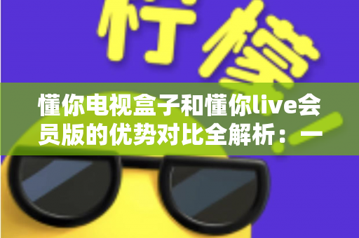 懂你电视盒子和懂你live会员版的优势对比全解析:一文看懂哪款更值得入手 懂你电视盒子和懂你live会员版的优势对比全解析:一文看懂哪款更值得入手