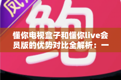 懂你电视盒子和懂你live会员版的优势对比全解析:一文看懂哪款更值得入手 懂你电视盒子和懂你live会员版的优势对比全解析:一文看懂哪款更值得入手