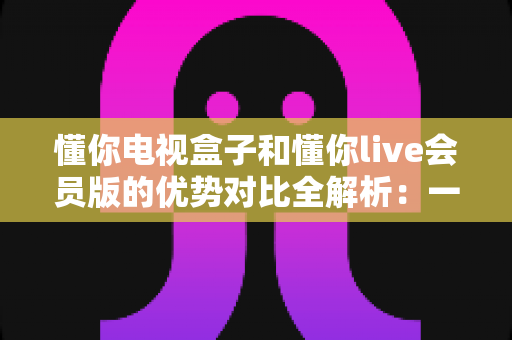 懂你电视盒子和懂你live会员版的优势对比全解析：一文看懂哪款更值得入手