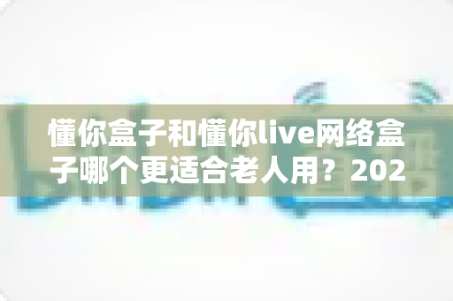 懂你盒子和懂你live网络盒子哪个更适合老人用？2025年老年用户电视盒子选购全指南