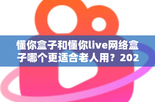 懂你盒子和懂你live网络盒子哪个更适合老人用？2025年老年用户电视盒子选购全指南
