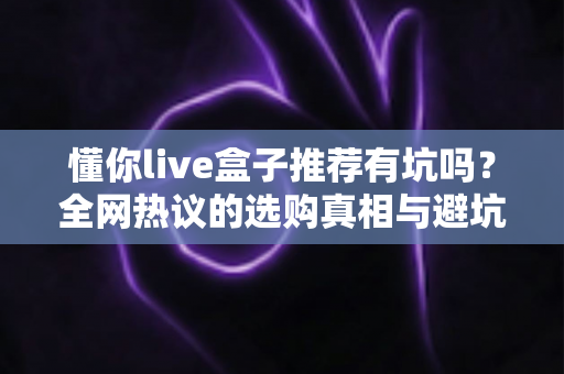 懂你live盒子推荐有坑吗？全网热议的选购真相与避坑指南全解析