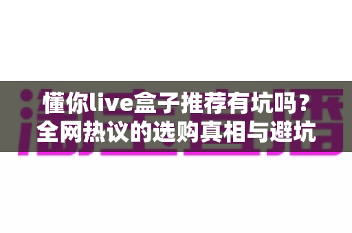 懂你live盒子推荐有坑吗？全网热议的选购真相与避坑指南全解析