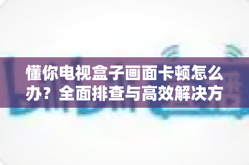 懂你电视盒子画面卡顿怎么办？全面排查与高效解决方案指南