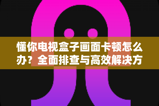 懂你电视盒子画面卡顿怎么办？全面排查与高效解决方案指南