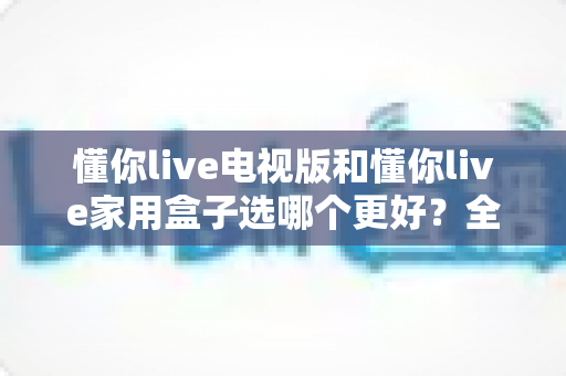 懂你live电视版和懂你live家用盒子选哪个更好?全面对比解析,帮你找到最适合的家庭观影方案 懂你live电视版和懂你live家用盒子选哪个更好?全面对比解析,帮你找到最适合的家庭观影方案