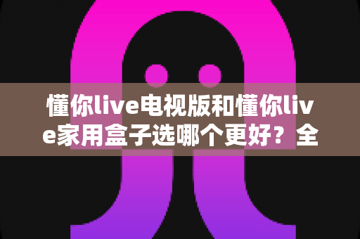 懂你live电视版和懂你live家用盒子选哪个更好?全面对比解析,帮你找到最适合的家庭观影方案 懂你live电视版和懂你live家用盒子选哪个更好?全面对比解析,帮你找到最适合的家庭观影方案