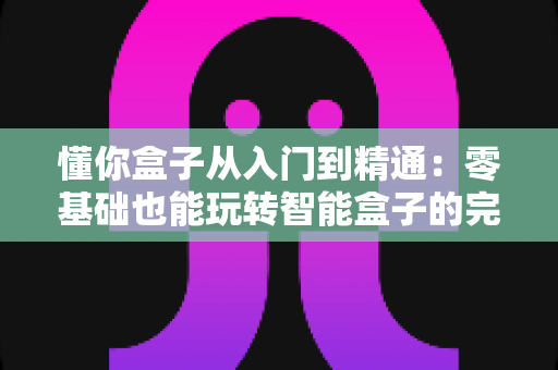 懂你盒子从入门到精通:零基础也能玩转智能盒子的完整实战指南 懂你盒子从入门到精通:零基础也能玩转智能盒子的完整实战指南