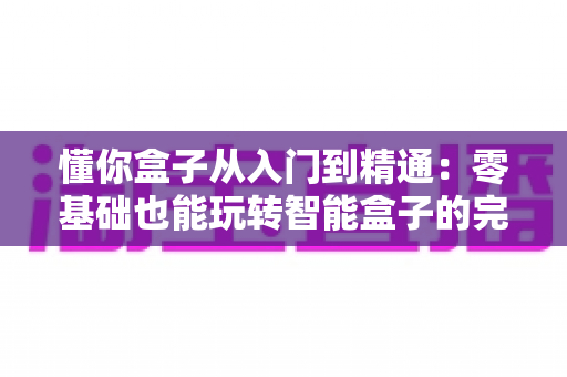 懂你盒子从入门到精通:零基础也能玩转智能盒子的完整实战指南 懂你盒子从入门到精通:零基础也能玩转智能盒子的完整实战指南