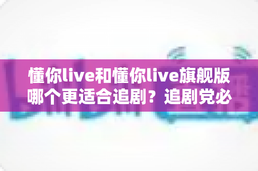 懂你live和懂你live旗舰版哪个更适合追剧?追剧党必看的深度对比与选购指南 懂你live和懂你live旗舰版哪个更适合追剧?追剧党必看的深度对比与选购指南