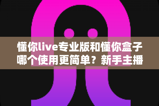 懂你live专业版和懂你盒子哪个使用更简单?新手主播必看的上手难度全维度对比指南 懂你live专业版和懂你盒子哪个使用更简单?新手主播必看的上手难度全维度对比指南