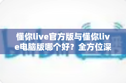 懂你live官方版与懂你live电脑版哪个好?全方位深度对比解析助你轻松选择最佳版本 懂你live官方版与懂你live电脑版哪个好?全方位深度对比解析助你轻松选择最佳版本