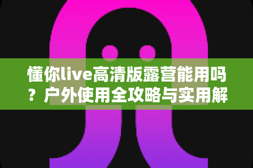 懂你live高清版露营能用吗？户外使用全攻略与实用解答指南