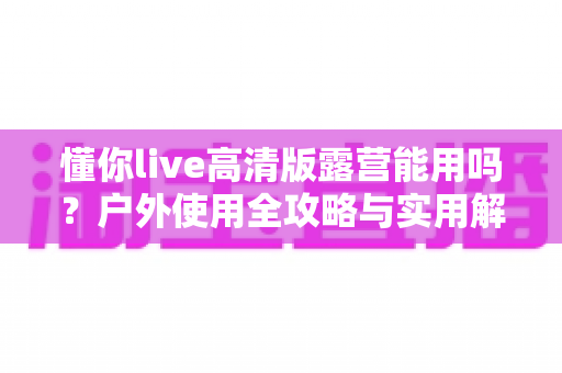 懂你live高清版露营能用吗？户外使用全攻略与实用解答指南