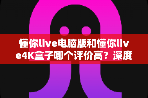 懂你live电脑版和懂你live4K盒子哪个评价高?深度对比分析帮你选对不踩坑 懂你live电脑版和懂你live4K盒子哪个评价高?深度对比分析帮你选对不踩坑