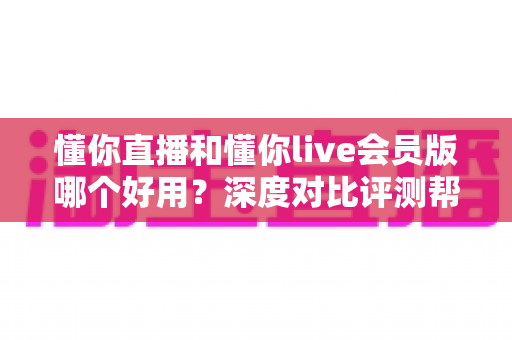 懂你直播和懂你live会员版哪个好用？深度对比评测帮你选对版本