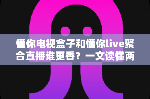 懂你电视盒子和懂你live聚合直播谁更香？一文读懂两大观影方案的核心差异与选购指南