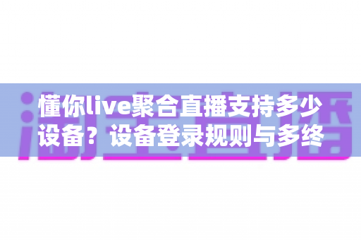 懂你live聚合直播支持多少设备？设备登录规则与多终端使用全攻略