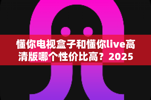 懂你电视盒子和懂你live高清版哪个性价比高?2025年深度对比评测与选购指南 懂你电视盒子和懂你live高清版哪个性价比高?2025年深度对比评测与选购指南