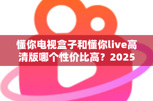懂你电视盒子和懂你live高清版哪个性价比高?2025年深度对比评测与选购指南 懂你电视盒子和懂你live高清版哪个性价比高?2025年深度对比评测与选购指南