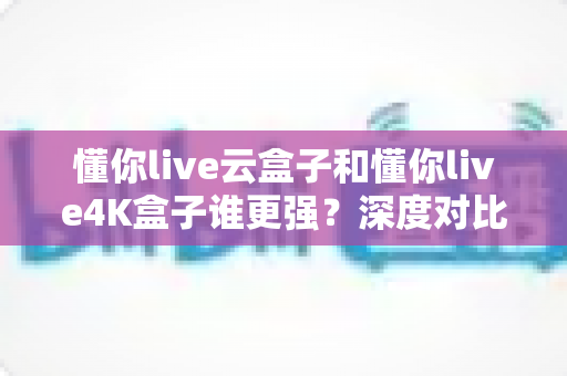 懂你live云盒子和懂你live4K盒子谁更强?深度对比测评帮你选对不选贵 懂你live云盒子和懂你live4K盒子谁更强?深度对比测评帮你选对不选贵