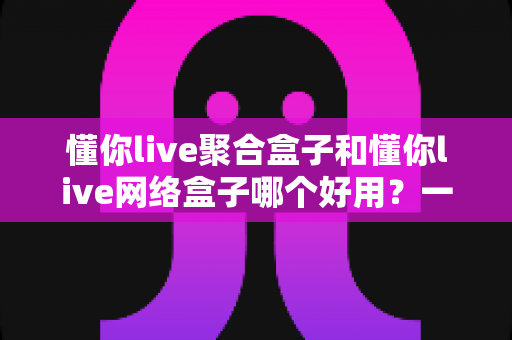 懂你live聚合盒子和懂你live网络盒子哪个好用？一文读懂两者区别与选购指南