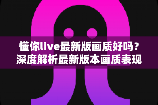 懂你live最新版画质好吗？深度解析最新版本画质表现、影响因素与实用优化指南