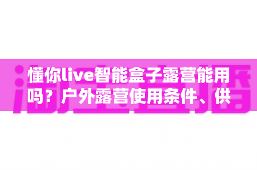 懂你live智能盒子露营能用吗？户外露营使用条件、供电网络方案与实用避坑指南