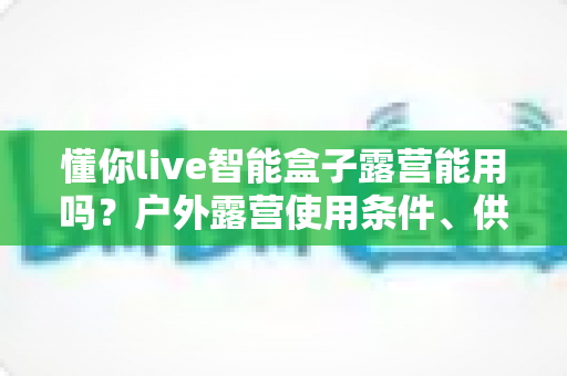 懂你live智能盒子露营能用吗？户外露营使用条件、供电网络方案与实用避坑指南